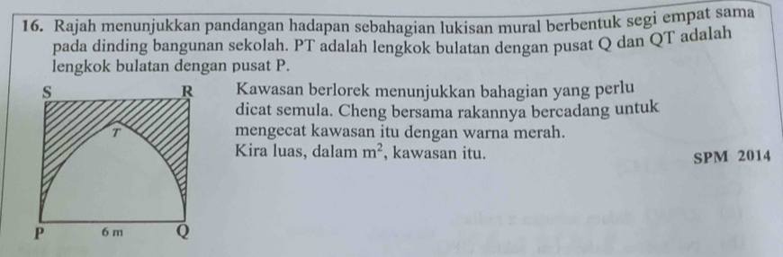 Rajah menunjukkan pandangan hadapan sebahagian lukisan mural berbentuk segi empat sama 
pada dinding bangunan sekolah. PT adalah lengkok bulatan dengan pusat Q dan QT adalah 
lengkok bulatan dengan pusat P.
R
s Kawasan berlorek menunjukkan bahagian yang perlu 
dicat semula. Cheng bersama rakannya bercadang untuk 
T mengecat kawasan itu dengan warna merah. 
Kira luas, dalam m^2 , kawasan itu. 
SPM 2014
P 6 m Q