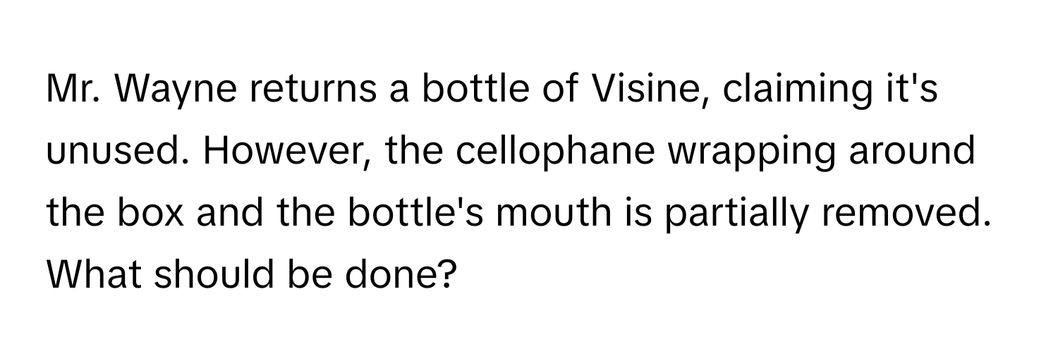 Mr. Wayne returns a bottle of Visine, claiming it's unused. However, the cellophane wrapping around the box and the bottle's mouth is partially removed. What should be done?