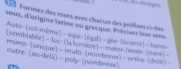 smade ? l e, du vinaigre. 
Formez des mots avec chacun des préfixes ci- des s 
sous, d'origine latine ou grecque. Précisez leur sens. 
Auto- (soi-même) - équi- (égal) - géo- (la terre) - homo- 
(semblable) - luc- (la lumière) - mater-/matr- (mère) - 
mono- (unique) - multi- (nombreux) - ortho- (droi) - 
outre- (au-delà) - poly- (nombreux).