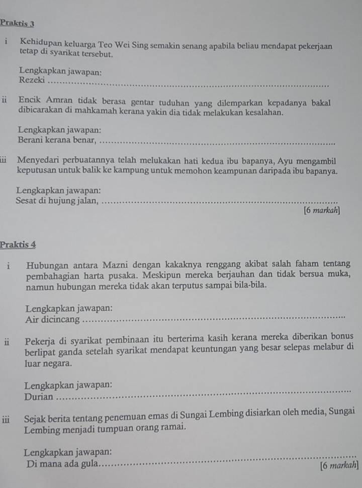 Praktis 3 
i Kehidupan keluarga Teo Wei Sing semakin senang apabila beliau mendapat pekerjaan 
tetap di syarikat tersebut. 
Lengkapkan jawapan: 
_ 
Rezeki_ 
ii Encik Amran tidak berasa gentar tuduhan yang dilemparkan kepadanya bakal 
dibicarakan di mahkamah kerana yakin dia tidak melakukan kesalahan. 
Lengkapkan jawapan: 
Berani kerana benar,_ 
iii Menyedari perbuatannya telah melukakan hati kedua ibu bapanya, Ayu mengambil 
keputusan untuk balik ke kampung untuk memohon keampunan daripada ibu bapanya. 
Lengkapkan jawapan: 
Sesat di hujung jalan,_ 
[6 markah] 
Praktis 4 
i Hubungan antara Mazni dengan kakaknya renggang akibat salah faham tentang 
pembahagian harta pusaka. Meskipun mereka berjauhan dan tidak bersua muka, 
namun hubungan mereka tidak akan terputus sampai bila-bila. 
_ 
Lengkapkan jawapan: 
Air dicincang 
Pekerja di syarikat pembinaan itu berterima kasih kerana mereka diberikan bonus 
berlipat ganda setelah syarikat mendapat keuntungan yang besar selepas melabur di 
luar negara. 
_ 
Lengkapkan jawapan: 
Durian 
ⅲ Sejak berita tentang penemuan emas di Sungai Lembing disiarkan oleh media, Sungai 
Lembing menjadi tumpuan orang ramai. 
Lengkapkan jawapan: 
Di mana ada gula. 
_ 
[6 markah]