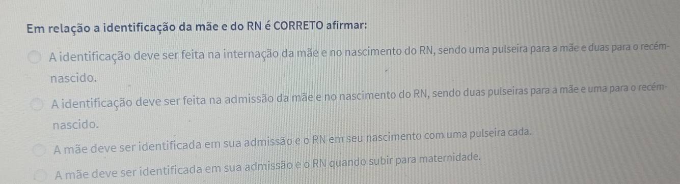 Em relação a identificação da mãe e do RN é CORRETO afirmar:
A identificação deve ser feita na internação da mãe e no nascimento do RN, sendo uma pulseira para a mãe e duas para o recém-
nascido.
A identificação deve ser feita na admissão da mãe e no nascimento do RN, sendo duas pulseiras para a mãe e uma para o recém-
nascido.
A mãe deve ser identificada em sua admissão e o RN em seu nascimento com uma pulseira cada.
A mãe deve ser identificada em sua admissão e o RN quando subir para maternidade.