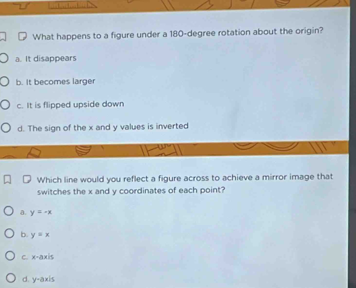 What happens to a figure under a 180-degree rotation about the origin?
a. It disappears
b. It becomes larger
c. It is flipped upside down
d. The sign of the x and y values is inverted
Which line would you reflect a figure across to achieve a mirror image that
switches the x and y coordinates of each point?
a. y=-x
b. y=x
c. x-axis
d. y-axis