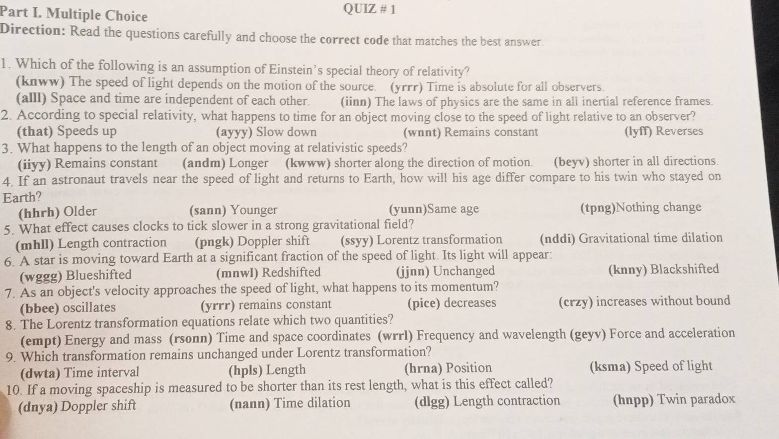 QUIZ # 1
Direction: Read the questions carefully and choose the correct code that matches the best answer.
1. Which of the following is an assumption of Einstein’s special theory of relativity?
(knww) The speed of light depends on the motion of the source. (yrrr) Time is absolute for all observers.
(alll) Space and time are independent of each other. (iinn) The laws of physics are the same in all inertial reference frames.
2. According to special relativity, what happens to time for an object moving close to the speed of light relative to an observer?
(that) Speeds up (ayyy) Slow down (wnnt) Remains constant (lyff) Reverses
3. What happens to the length of an object moving at relativistic speeds?
(iiyy) Remains constant (andm) Longer (kwww) shorter along the direction of motion. (beyv) shorter in all directions.
4. If an astronaut travels near the speed of light and returns to Earth, how will his age differ compare to his twin who stayed on
Earth?
(hhrh) Older (sann) Younger (yunn)Same age (tpng)Nothing change
5. What effect causes clocks to tick slower in a strong gravitational field?
(mhll) Length contraction (pngk) Doppler shift (ssyy) Lorentz transformation (nddi) Gravitational time dilation
6. A star is moving toward Earth at a significant fraction of the speed of light. Its light will appear:
(wggg) Blueshifted (mnwl) Redshifted (jjnn) Unchanged (knny) Blackshifted
7. As an object's velocity approaches the speed of light, what happens to its momentum?
(bbee) oscillates (yrrr) remains constant (pice) decreases (crzy) increases without bound
8. The Lorentz transformation equations relate which two quantities?
(empt) Energy and mass (rsonn) Time and space coordinates (wrrl) Frequency and wavelength (geyv) Force and acceleration
9. Which transformation remains unchanged under Lorentz transformation?
(dwta) Time interval (hpls) Length (hrna) Position (ksma) Speed of light
10. If a moving spaceship is measured to be shorter than its rest length, what is this effect called?
(dnya) Doppler shift (nann) Time dilation (dlgg) Length contraction (hnpp) Twin paradox