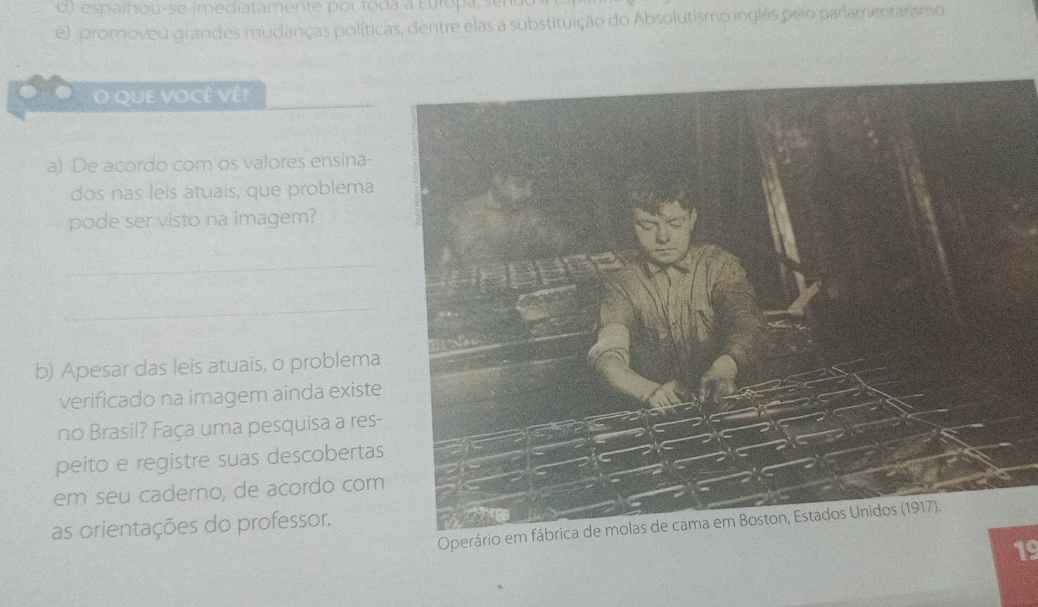 d) espalhou-se imediatamente por toda a Europa, sur
e) promoveu grandes mudanças políticas, dentre elas a substituição do Absolutismo inglês pelo parlamentarismo.
O QUE VOCÊ VÊ?
a) De acordo com os valores ensina-
dos nas leis atuais, que problema
pode ser visto na imagem?
_
_
b) Apesar das leis atuais, o problema
verificado na imagem ainda existe
no Brasil? Faça uma pesquisa a res-
peito e registre suas descobertas
em seu caderno, de acordo com
as orientações do professor.
Operário em 
19