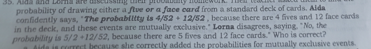 Alda and Lorna are discussing their probablity homework. Theil teacher asked 
probability of drawing either a five or a face card from a standard deck of cards. Aida
confidently says, "The probability is 4/52+12/52 , because there are 4 fives and 12 face cards
in the deck, and these events are mutually exclusive." Lorna disagrees, saying, "No, the
probability is 5/2+12/52 , because there are 5 fives and 12 face cards." Who is correct?
Aida is correct because she correctly added the probabilities for mutually exclusive events.
