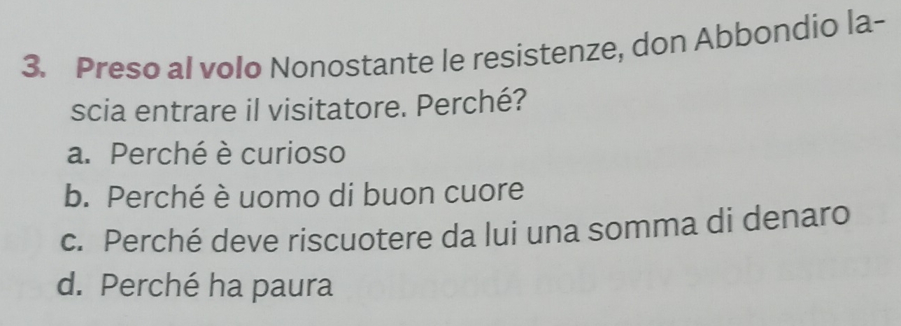 Preso al volo Nonostante le resistenze, don Abbondio la-
scia entrare il visitatore. Perché?
a. Perché è curioso
b. Perché è uomo di buon cuore
c. Perché deve riscuotere da lui una somma di denaro
d. Perché ha paura