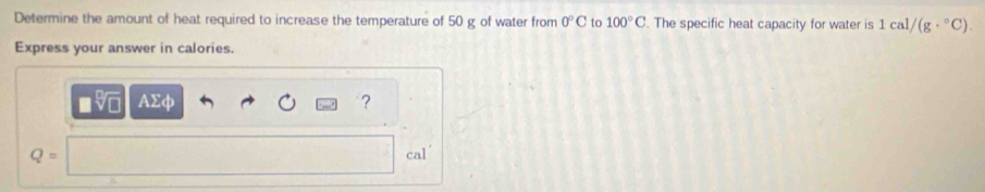 Determine the amount of heat required to increase the temperature of 50 g of water from 0°C 6 100°C. The specific heat capacity for water is 1cal/(g·°C). 
Express your answer in calories.
AΣφ ?
Q=
cal