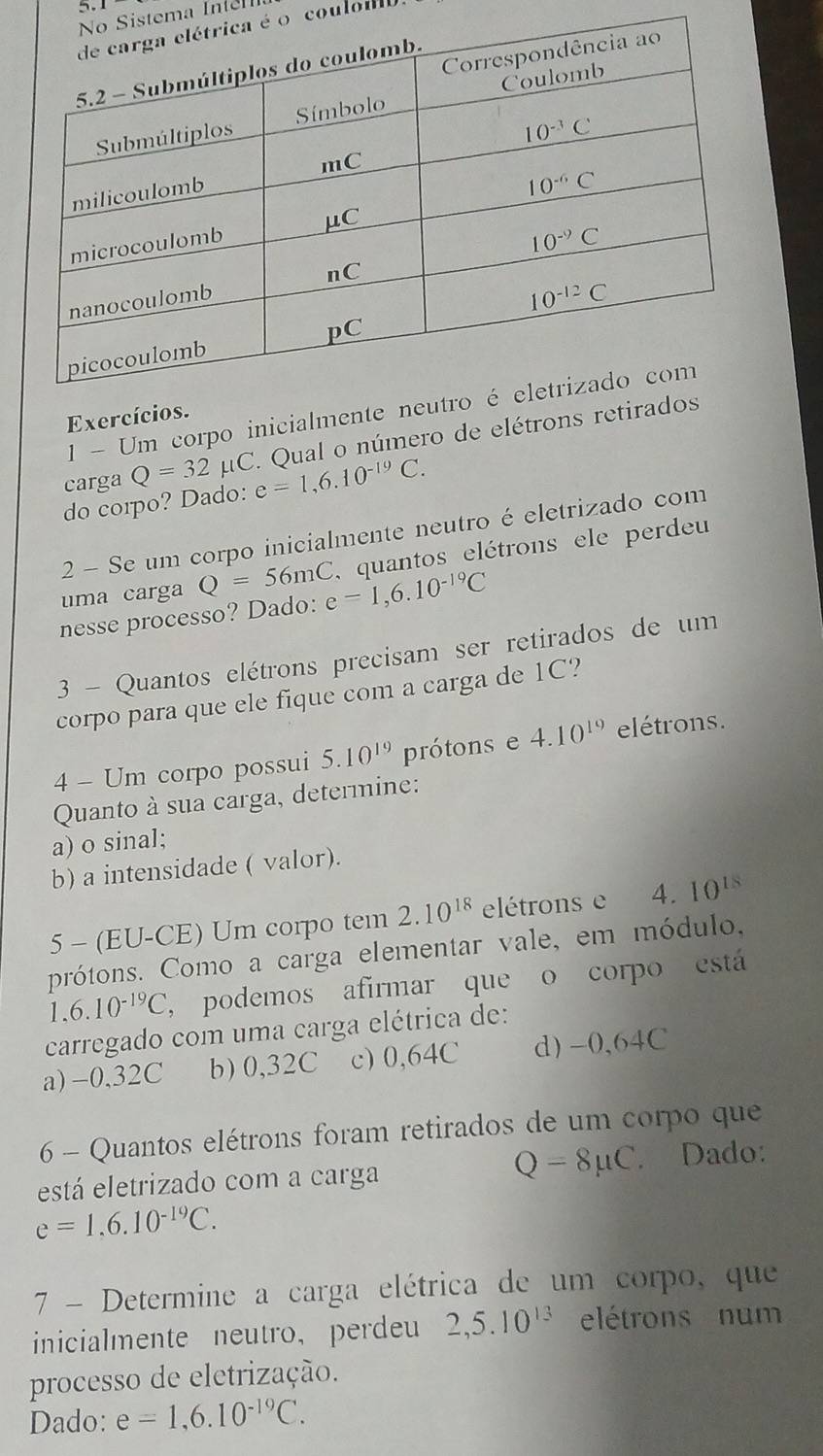 5.1
Sistema Inem 
é o coulola
1- Um corpo inicialment
Exercíci
Qual o número de elétrons re
carga Q=32mu C e=1,6.10^(-19)C.
do corpo? Dado:
2 - Se um corpo inicialmente neutro é eletrizado com
uma carga Q=56mC quantos elétrons ele perdeu
nesse processo? Dado: e=1,6.10^(-19)C
3 - Quantos elétrons precisam ser retirados de um
corpo para que ele fique com a carga de 1C?
4 - Um corpo possui 5.10^(19) prótons e 4.10^(19) elétrons.
Quanto à sua carga, determine:
a) o sinal;
b) a intensidade ( valor).
5 - (EU-CE) Um corpo tem 2.10^(18) elétrons e 4. 10^(18)
prótons. Como a carga elementar vale, em módulo,
1,6.10^(-19)C , podemos afirmar que o corpo está
carregado com uma carga elétrica de:
a) -0,32C b) 0,32C c) 0,64C d) -0,64C
6 - Quantos elétrons foram retirados de um corpo que
está eletrizado com a carga
Q=8mu C Dado:
e=1.6.10^(-19)C.
7 - Determine a carga elétrica de um corpo, que
inicialmente neutro， perdeu 2,5.10^(13) elétrons num
processo de eletrização.
Dado: e=1,6.10^(-19)C.