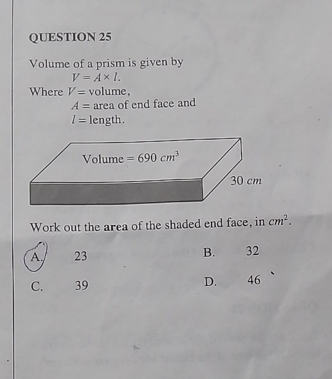 Volume of a prism is given by
V=A* l.
Where V= volume,
A= area of end face and
l= length.
Work out the area of the shaded end face, in cm^2.
A 23 B. 32
C. 39
D. 46