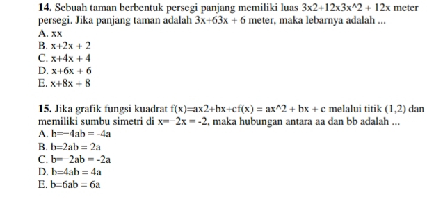 Sebuah taman berbentuk persegi panjang memiliki luas 3x2+12x3x^(wedge)2+12x meter
persegi. Jika panjang taman adalah 3x+63x+6 meter, maka lebarnya adalah ...
A. xx
B. x+2x+2
C. x+4x+4
D. x+6x+6
E. x+8x+8
15. Jika grafik fungsi kuadrat f(x)=ax2+bx+cf(x)=ax^(wedge)2+bx+c melalui titik (1,2) dan
memiliki sumbu simetri di x=-2x=-2 , maka hubungan antara aa dan bb adalah ...
A. b=-4ab=-4a
B. b=2ab=2a
C. b=-2ab=-2a
D. b=4ab=4a
E. b=6ab=6a