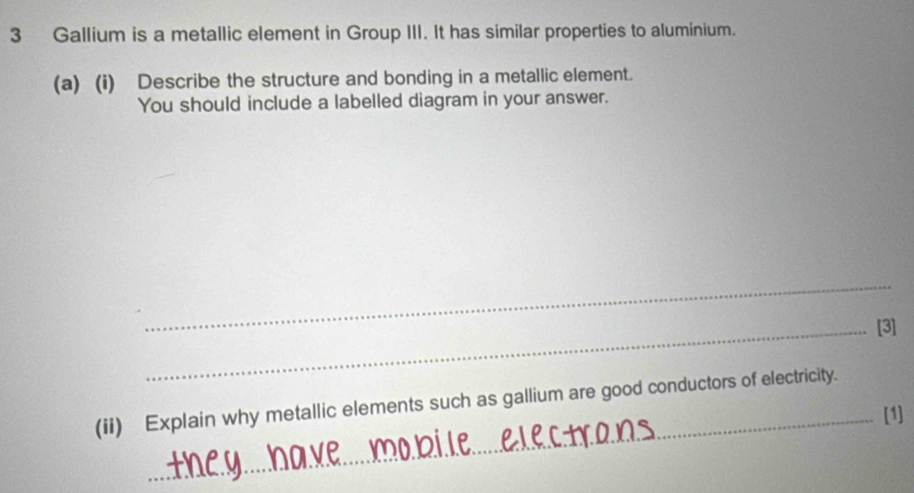 Gallium is a metallic element in Group III. It has similar properties to aluminium. 
(a) (i) Describe the structure and bonding in a metallic element. 
You should include a labelled diagram in your answer. 
_ 
_[3] 
(ii) Explain why metallic elements such as gallium are good conductors of electricity. 
_[1]