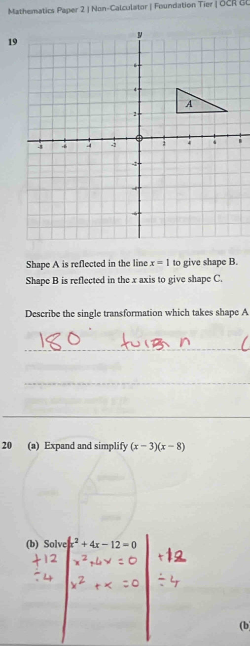 Mathematics Paper 2 | Non-Calculator | Foundation Tier | OCR GC 
Shape A is reflected in the line x=1 to give shape B. 
Shape B is reflected in the x axis to give shape C. 
Describe the single transformation which takes shape A
_ 
_ 
_ 
20 (a) Expand and simplify (x-3)(x-8)
(b) Solve x^2+4x-12=0
(b