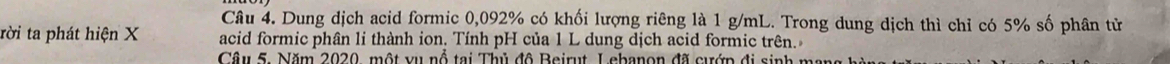 Dung dịch acid formic 0,092% có khối lượng riêng là 1 g/mL. Trong dung dịch thì chỉ có 5% số phân tử 
tời ta phát hiện X acid formic phân li thành ion. Tính pH của 1 L dung dịch acid formic trên. 
Câu 5. Năm 2020, một vụ nổ tại Thủ đô Beirut Lebanon đã cướp đi sinh m
