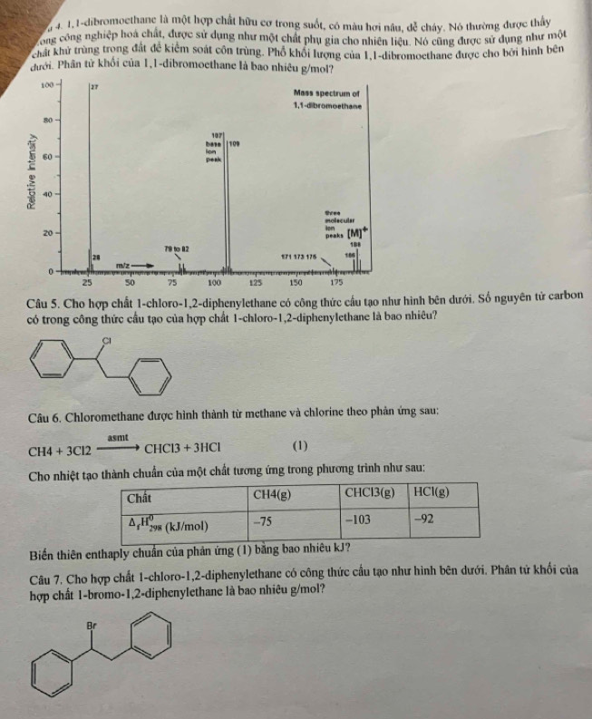 0 4. 1,1-dibromoethanc là một hợp chất hữu cơ trong suốt, có màu hơi nâu, dễ cháy. Nó thường được thấy
cong công nghiệp hoá chất, được sử dụng như một chất phụ gia cho nhiên liệu. Nó cũng được sử dụng như một
chất khử trùng trong đất đề kiểm soát côn trùng. Phổ khổi lượng của 1,1-dibromoethane được cho bởi hình bên
đưới. Phân từ khối của 1,1-dibromoethane là bao nhiêu g/mol?
Câu 5. Cho hợp chất 1-chloro-1,2-diphenylethane có công thức cầu tạo như hình bên dưới. Số nguyên tử carbon
có trong công thức cầu tạo của hợp chất 1-chloro-1,2-diphenylethane là bao nhiêu?
Câu 6. Chloromethane được hình thành từ methane và chlorine theo phản ứng sau:
CH4+3Cl2xrightarrow asmtCHCl3+3HCl (1)
Cho nhiệt tạo thành chuẩn của một chất tương ứng trong phương trình như sau:
Biến thiên enthaply chuẩn của phản ứng (1) bằng bao nhiêu kJ?
Câu 7. Cho hợp chất 1-chloro-1,2-diphenylethane có công thức cầu tạo như hình bên dưới. Phân tử khối của
hợp chất 1-bromo-1,2-diphenylethane là bao nhiêu g/mol?