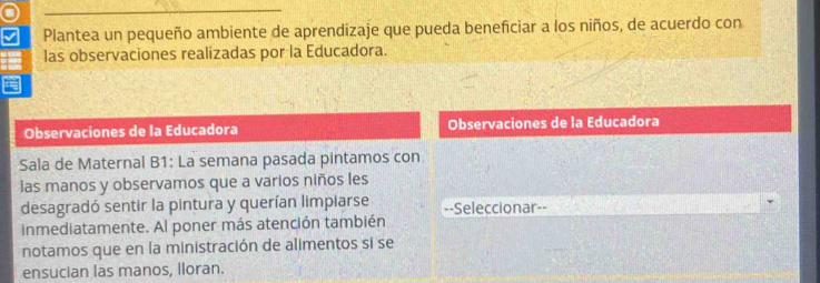 Plantea un pequeño ambiente de aprendizaje que pueda beneficiar a los niños, de acuerdo con 
las observaciones realizadas por la Educadora. 
Observaciones de la Educadora Observaciones de la Educadora 
Sala de Maternal B1: La semana pasada pintamos con 
las manos y observamos que a varios niños les 
desagradó sentir la pintura y querían limpiarse =-Seleccionar=- 
inmediatamente. Al poner más atención también 
notamos que en la ministración de alimentos si se 
ensucian las manos, lloran.