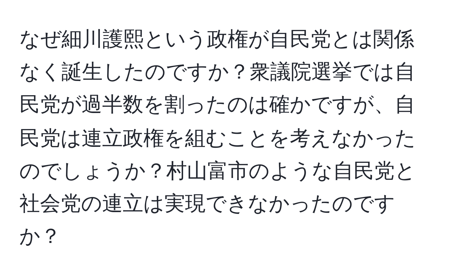 なぜ細川護熙という政権が自民党とは関係なく誕生したのですか？衆議院選挙では自民党が過半数を割ったのは確かですが、自民党は連立政権を組むことを考えなかったのでしょうか？村山富市のような自民党と社会党の連立は実現できなかったのですか？