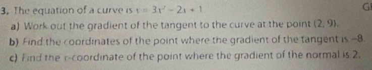 The equation of a curve is x=3x^2-2x+1
G 
a) Work out the gradient of the tangent to the curve at the point (2,9). 
b) Find the coordinates of the point where the gradient of the tangent is -8. 
c) Find the r -coordinate of the point where the gradient of the normal is 2.