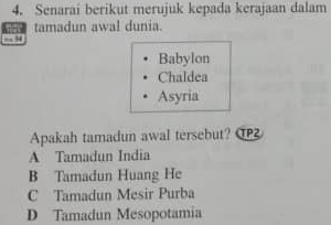 Senarai berikut merujuk kepada kerajaan dalam
tamadun awal dunia.
“ 94
Babylon
Chaldea
Asyria
Apakah tamadun awal tersebut? O
A Tamadun India
B Tamadun Huang He
C Tamadun Mesir Purba
D Tamadun Mesopotamia