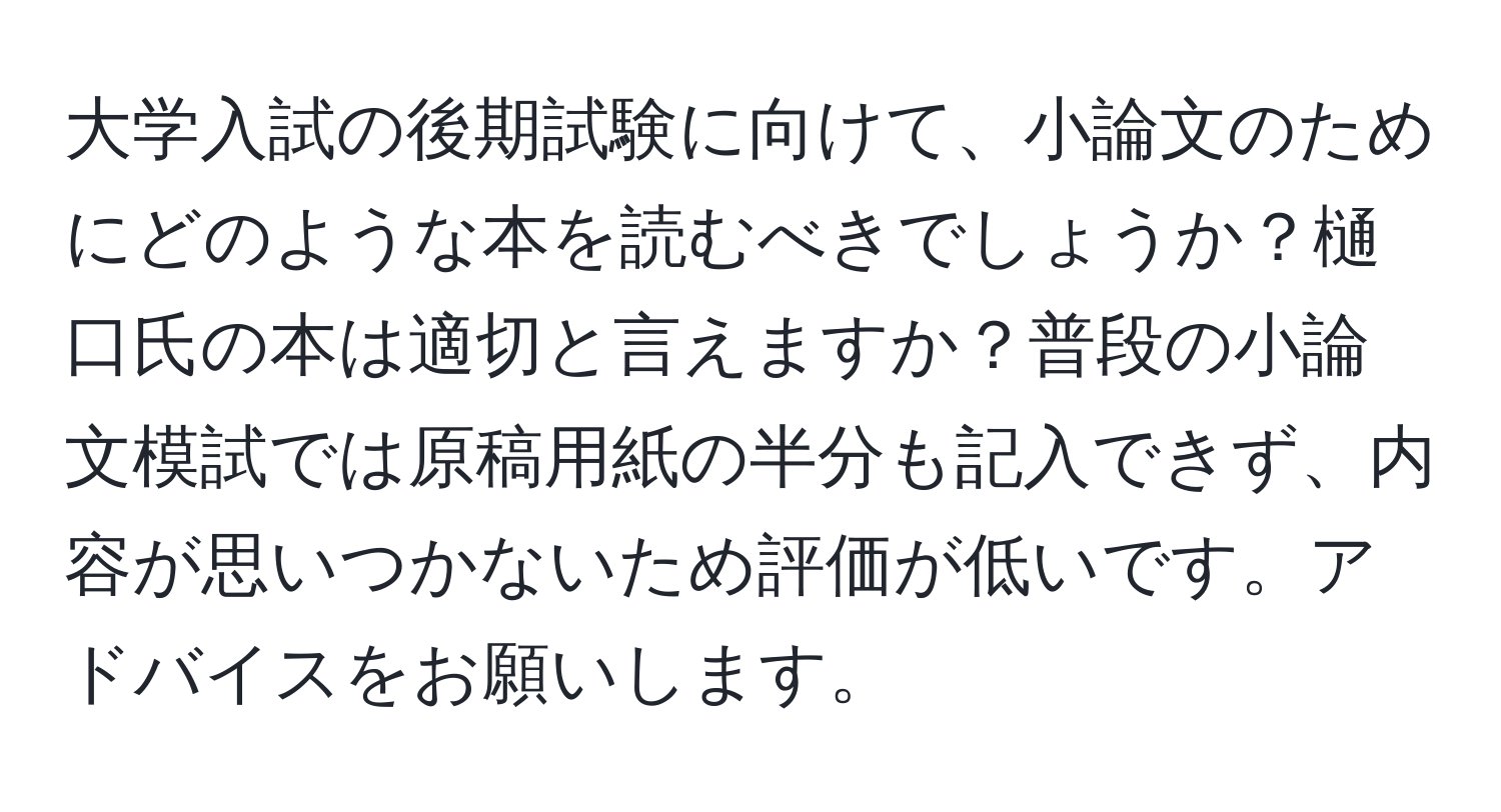 大学入試の後期試験に向けて、小論文のためにどのような本を読むべきでしょうか？樋口氏の本は適切と言えますか？普段の小論文模試では原稿用紙の半分も記入できず、内容が思いつかないため評価が低いです。アドバイスをお願いします。