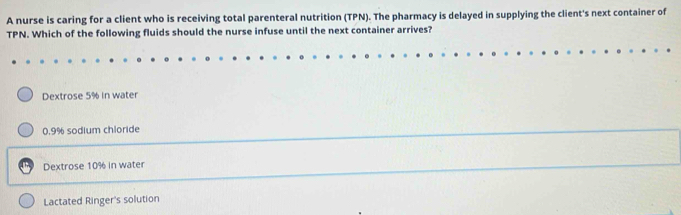 A nurse is caring for a client who is receiving total parenteral nutrition (TPN). The pharmacy is delayed in supplying the client's next container of
TPN. Which of the following fluids should the nurse infuse until the next container arrives?
Dextrose 5% in water
0.9% sodium chloride
Dextrose 10% in water
Lactated Ringer's solution