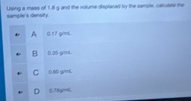 Using a mass of 1.8 g and the volume displaced by the sample, calculate the
sample's density.
A 0.17 g/mL
B 0.25 g/mL
C 0.80 g/mL
0.78g/mL