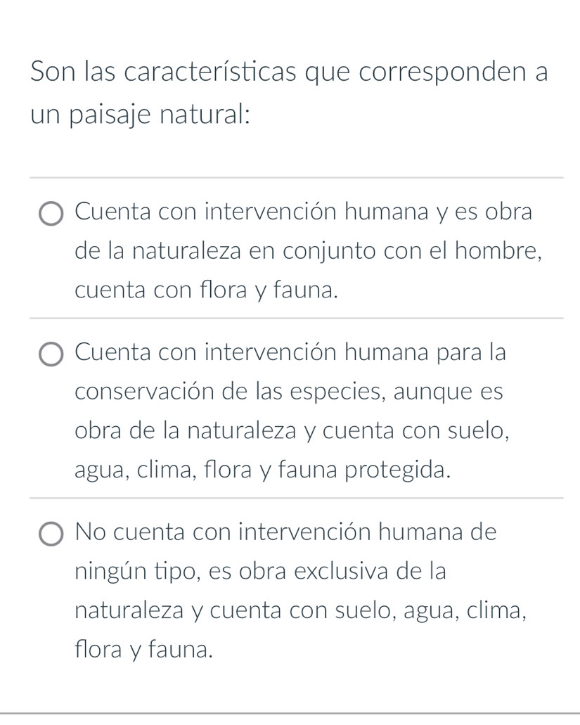 Son las características que corresponden a
un paisaje natural:
_
Cuenta con intervención humana y es obra
de la naturaleza en conjunto con el hombre,
cuenta con flora y fauna.
_
Cuenta con intervención humana para la
conservación de las especies, aunque es
obra de la naturaleza y cuenta con suelo,
agua, clima, flora y fauna protegida.
No cuenta con intervención humana de
ningún tipo, es obra exclusiva de la
naturaleza y cuenta con suelo, agua, clima,
flora y fauna.
_