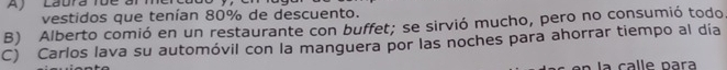 Aj Laura Tue a
vestidos que tenían 80% de descuento.
B) Alberto comió en un restaurante con buffet; se sirvió mucho, pero no consumió todo
C) Carlos lava su automóvil con la manguera por las noches para ahorrar tiempo al día
la calle para