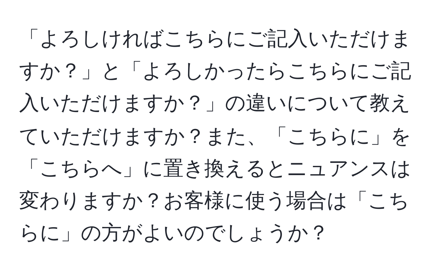 「よろしければこちらにご記入いただけますか？」と「よろしかったらこちらにご記入いただけますか？」の違いについて教えていただけますか？また、「こちらに」を「こちらへ」に置き換えるとニュアンスは変わりますか？お客様に使う場合は「こちらに」の方がよいのでしょうか？