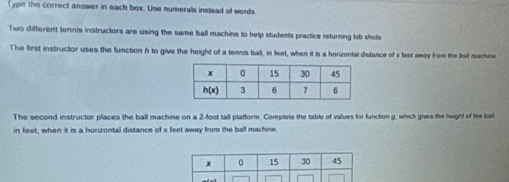 Type the correct answer in each box. Use numerals instead of words
Two different tonnis instructors are using the same ball machine to help students practice returning lob shols
The first instructor uses the function h to give the height of a tennis ball, in feet, when it is a honzontal distance of x feet away from the ball machine.
The second instructor places the ball machine on a 2-foot tall platform. Complete the table of values for function g, which gives the height of the ball
in feet, when it is a hurizontal distance of x feet away from the ball machine.