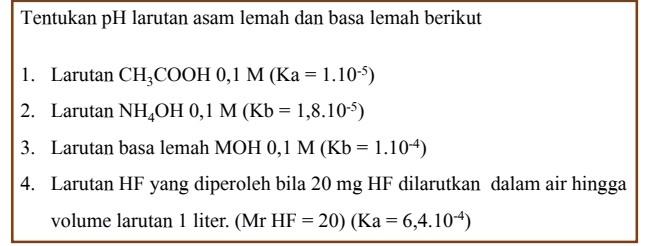 Tentukan pH larutan asam lemah dan basa lemah berikut 
1. Larutan CH_3COOH0, 1M(Ka=1.10^(-5))
2. Larutan NH_4OH0, 1M(Kb=1,8.10^(-5))
3. Larutan basa lemah MOH 0,1M(Kb=1.10^(-4))
4. Larutan HF yang diperoleh bila 20 mg HF dilarutkan dalam air hingga 
volume larutan 1 liter. (Mr HF=20)(Ka=6,4.10^(-4))