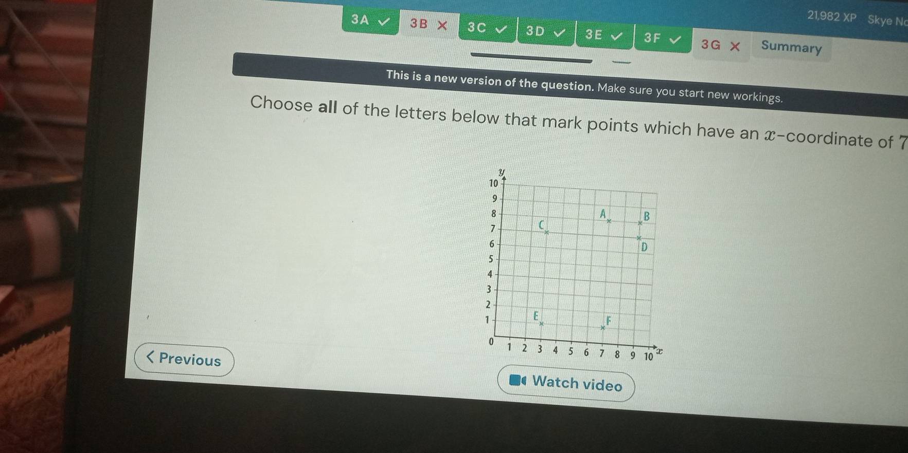 21,982 XP Skye Nc
3A sqrt() 3B* 30 a 3D 3E 3F Summary
3 G
This is a new version of the question. Make sure you start new workings.
Choose all of the letters below that mark points which have an x-coordinate of 7
< Previous Watch video