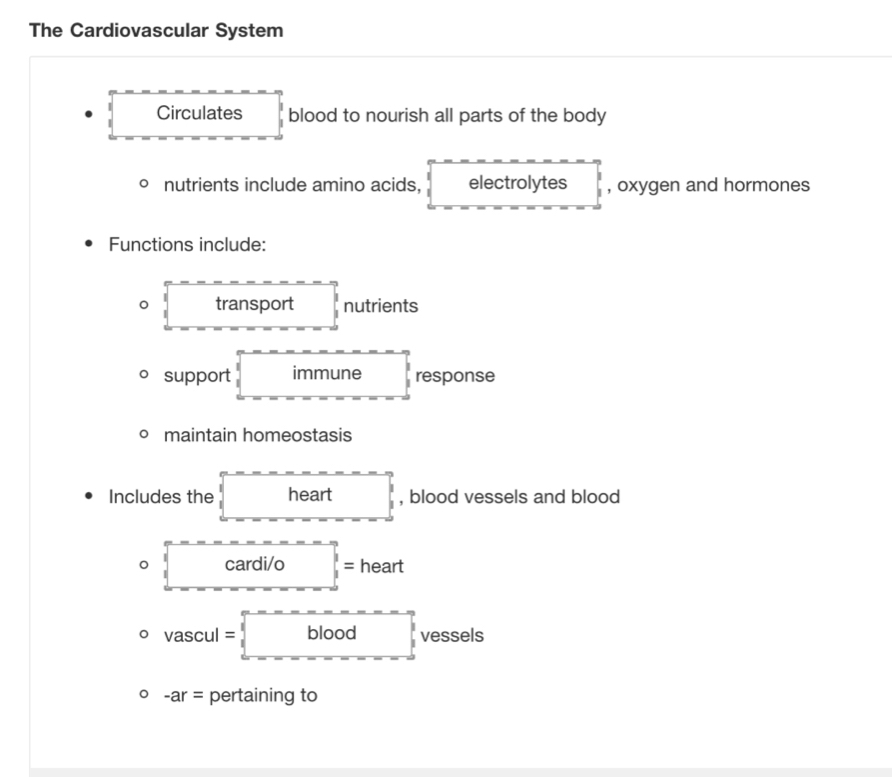 The Cardiovascular System 
Circulates blood to nourish all parts of the body 
nutrients include amino acids, electrolytes , oxygen and hormones 
Functions include: 
。 transport nutrients 
support immune response 
maintain homeostasis 
Includes the heart □ , blood vessels and blood 
cardi/o □ = heart
vascul=□ vessels
-ar= pertaining to