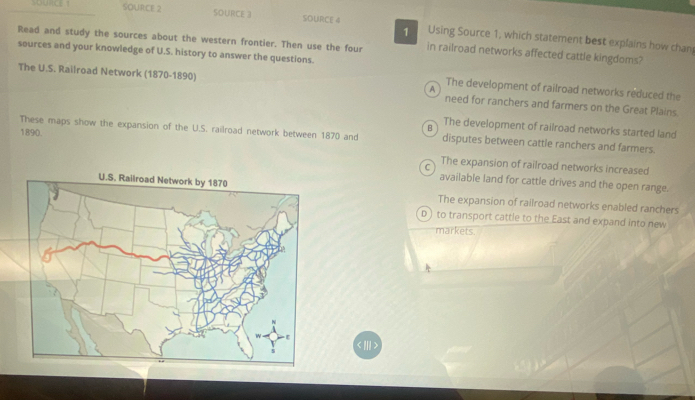 young ! SOURCE 2 SOURCE 3 SOURCE 4 Using Source 1, which statement best explains how chan
1
Read and study the sources about the western frontier. Then use the four in railroad networks affected cattle kingdoms?
sources and your knowledge of U.S. history to answer the questions.
The development of railroad networks reduced the
The U.S. Railroad Network (1870-1890) A need for ranchers and farmers on the Great Plains.
1890.
B The development of railroad networks started land
These maps show the expansion of the U.S. railroad network between 1870 and disputes between cattle ranchers and farmers.
C The expansion of railroad networks increased
available land for cattle drives and the open range.
The expansion of railroad networks enabled ranchers
D ) to transport cattle to the East and expand into new
markets.