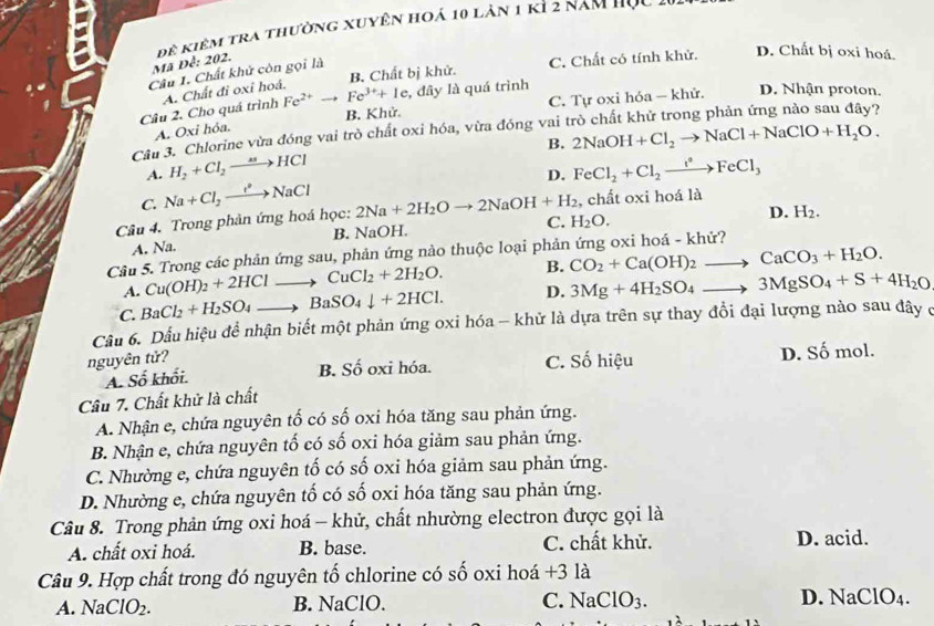 Đê kiêm tra thường xuyên hoá 10 lăn 1 k1 2 năm học
Mã Để: 202.
B. Chất bị khử. C. Chất có tính khử. D. Chất bị oxi hoá.
Câu 1. Chất khử còn gọi là
Fe^(2+)
Câu 2. Cho quá trình A. Chất đi oxỉ hoá. Fe^(3+)+1e , đây là quá trình
B. Khử. C. Tự oxi hóa — khử. D. Nhận proton.
A. Oxi hóa,
Câu 3. Chlorine vừa đóng vai trò chất oxi hóa, vừa đóng vai 2NaOH+Cl_2to NaCl+NaClO+H_2O.
B.
A. H_2+Cl_2to HCl FeCl_2+Cl_2xrightarrow i°FeCl_3
D.
C. Na+Cl_2to NaCl
, chất oxi hoá là
Câu 4. Trong phản ứng hoá học: 2Na+2H_2Oto 2NaOH+H_2 C. H_2O.
D. H_2.
A. Na. B. NaOH.
Câu 5. Trong các phản ứng sau, phản ứng nào thuộc loại phản ứng oxi hoá - khử?
A. Cu(OH)_2+2HClto CuCl_2+2H_2O. B. CO_2+Ca(OH)_2to CaCO_3+H_2O.
C. BaCl_2+H_2SO_4to BaSO_4downarrow +2HCl. D. 3Mg+4H_2SO_4to 3MgSO_4+S+4H_2O
Cầu 6. Dấu hiệu để nhận biết một phản ứng oxi hóa - khử là dựa trên sự thay đổi đại lượng nào sau đây ở
nguyên tử?
A. Số khối. B. Số oxi hóa. C. Số hiệu D. Số mol.
Cầu 7. Chất khử là chất
A. Nhận e, chứa nguyên tố có số oxi hóa tăng sau phản ứng.
B. Nhận e, chứa nguyên tố có số oxi hóa giảm sau phản ứng.
C. Nhường e, chứa nguyên tố có số oxi hóa giảm sau phản ứng.
D. Nhường e, chứa nguyên tố có số oxi hóa tăng sau phản ứng.
Câu 8. Trong phản ứng oxi hoá - khử, chất nhường electron được gọi là
A. chất oxi hoá. B. base. C. chất khử. D. acid.
Câu 9. Hợp chất trong đó nguyên tố chlorine có số oxi hoá +3 là
A. NaClO_2. B. NaClO. C. NaClO3. D. NaClO_4.