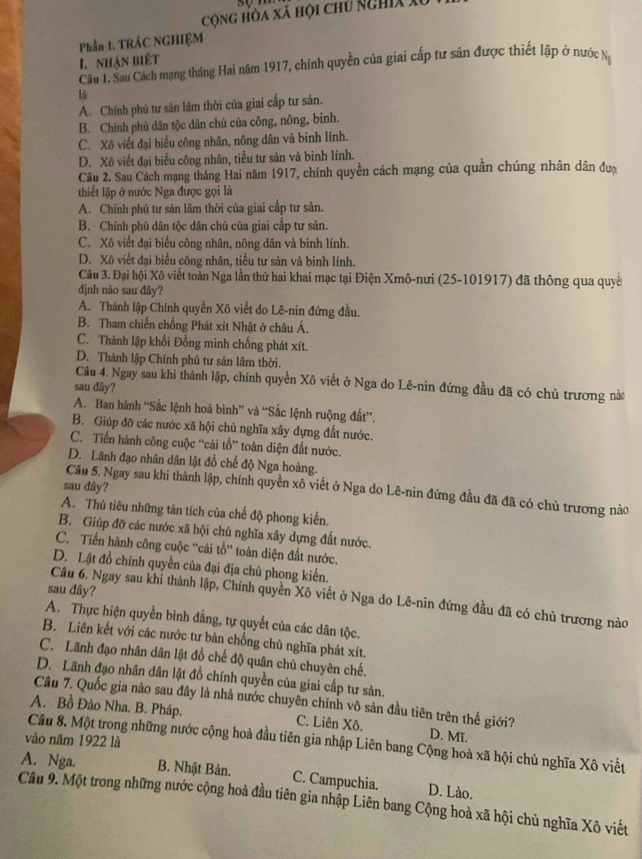 cộng hòa xã hội chủ Nghia X
Phần 1. TRÁC NGHIỆM
I. nhận biết
Câu 1. Sau Cách mạng tháng Hai năm 1917, chính quyền của giai cấp tư sản được thiết lập ở nước Na
là
A. Chính phủ tư sản lâm thời của giai cấp tư sản.
B. Chính phủ dân tộc dân chủ của công, nông, bính.
C. Xô viết đại biểu công nhân, nông dân và binh lính.
D. Xô viết đại biểu công nhân, tiểu tư sản và binh lính.
Câu 2. Sau Cách mạng tháng Hai năm 1917, chính quyền cách mạng của quần chúng nhân dân đượ
thiết lập ở nước Nga được gọi là
A. Chính phủ tư sản lâm thời của giai cấp tư sản.
B. Chính phủ dân tộc dân chủ của giai cấp tư sản.
C. Xô viết đại biểu công nhân, nông dân và binh lính.
D. Xô viết đại biểu công nhân, tiểu tư sản và binh lính.
Câu 3. Đại hội Xô viết toàn Nga lần thứ hai khai mạc tại Điện Xmô-nưi (25-101917) đã thông qua quyế
định nào sau đây?
A. Thành lập Chính quyền Xô viết do Lê-nin đứng đầu.
B. Tham chiến chống Phát xít Nhật ở châu Á.
C. Thành lập khối Đồng minh chống phát xít.
D. Thành lập Chính phủ tư sản lâm thời.
Câu 4. Ngay sau khí thành lập, chính quyền Xô viết ở Nga do Lê-nin đứng đầu đã có chủ trương nào
sau đây?
A. Ban hành “Sắc lệnh hoà bình” và “Sắc lệnh ruộng đất”.
B. Giúp đỡ các nước xã hội chủ nghĩa xây dựng đất nước.
C. Tiến hành công cuộc “cải tổ” toàn diện đất nước.
D. Lãnh đạo nhân dân lật đồ chế độ Nga hoàng.
sau dây?
Cầu 5. Ngay sau khi thành lập, chính quyền xô viết ở Nga do Lê-nin đứng đầu đã đã có chủ trương nào
A. Thủ tiêu những tàn tích của chế độ phong kiến.
B. Giúp đỡ các nước xã hội chủ nghĩa xây dựng đất nước.
C. Tiến hành công cuộc “cải tổ” toàn diện đất nước.
D. Lật đồ chính quyền của đại địa chủ phong kiến.
sau đây?
Câu 6. Ngay sau khỉ thành lập, Chính quyền Xô viết ở Nga do Lê-nin đứng đầu đã có chủ trương nào
A. Thực hiện quyền bình đẳng, tự quyết của các dân tộc.
B. Liên kết với các nước tư bản chống chủ nghĩa phát xít.
C. Lãnh đạo nhân dân lật đổ chế độ quân chủ chuyên chế.
D. Lãnh đạo nhân dân lật đồ chính quyền của giai cấp tư sản.
Câu 7. Quốc gia nào sau đây là nhà nước chuyên chính vô sản đầu tiên trên thế giới?
A. Bồ Đào Nha. B. Pháp. C. Liên Xô. D. Mĩ.
vào năm 1922 là
Cầu 8. Một trong những nước cộng hoà đầu tiên gia nhập Liên bang Cộng hoà xã hội chủ nghĩa Xô viết
A. Nga. B. Nhật Bản. C. Campuchia. D. Lào.
Câu 9. Một trong những nước cộng hoà đầu tiên gia nhập Liên bang Cộng hoà xã hội chủ nghĩa Xô viết