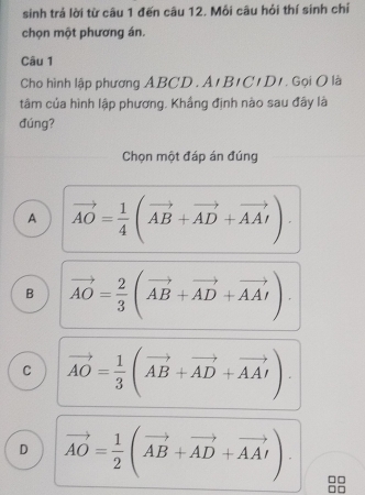 sinh trả lời từ câu 1 đến câu 12. Mỗi câu hỏi thí sinh chỉ
chọn một phương án.
Câu 1
Cho hình lập phương ABCD. A1 B1C1 D1. Gọi O là
tâm của hình lập phương. Khắng định nào sau đây là
đúng?
Chọn một đáp án đúng
A vector AO= 1/4 (vector AB+vector AD+vector AA').
B vector AO= 2/3 (vector AB+vector AD+vector AAI).
C vector AO= 1/3 (vector AB+vector AD+vector AAI)
D vector AO= 1/2 (vector AB+vector AD+vector AA').