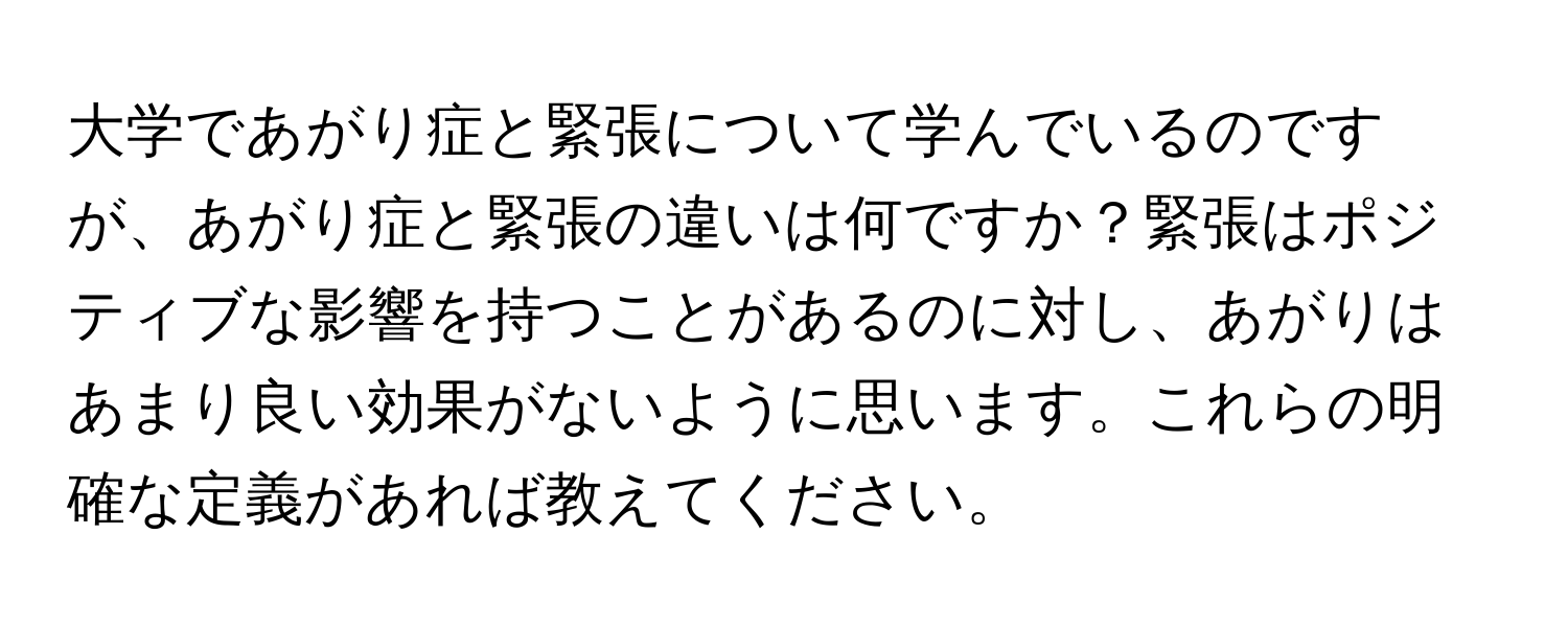 大学であがり症と緊張について学んでいるのですが、あがり症と緊張の違いは何ですか？緊張はポジティブな影響を持つことがあるのに対し、あがりはあまり良い効果がないように思います。これらの明確な定義があれば教えてください。