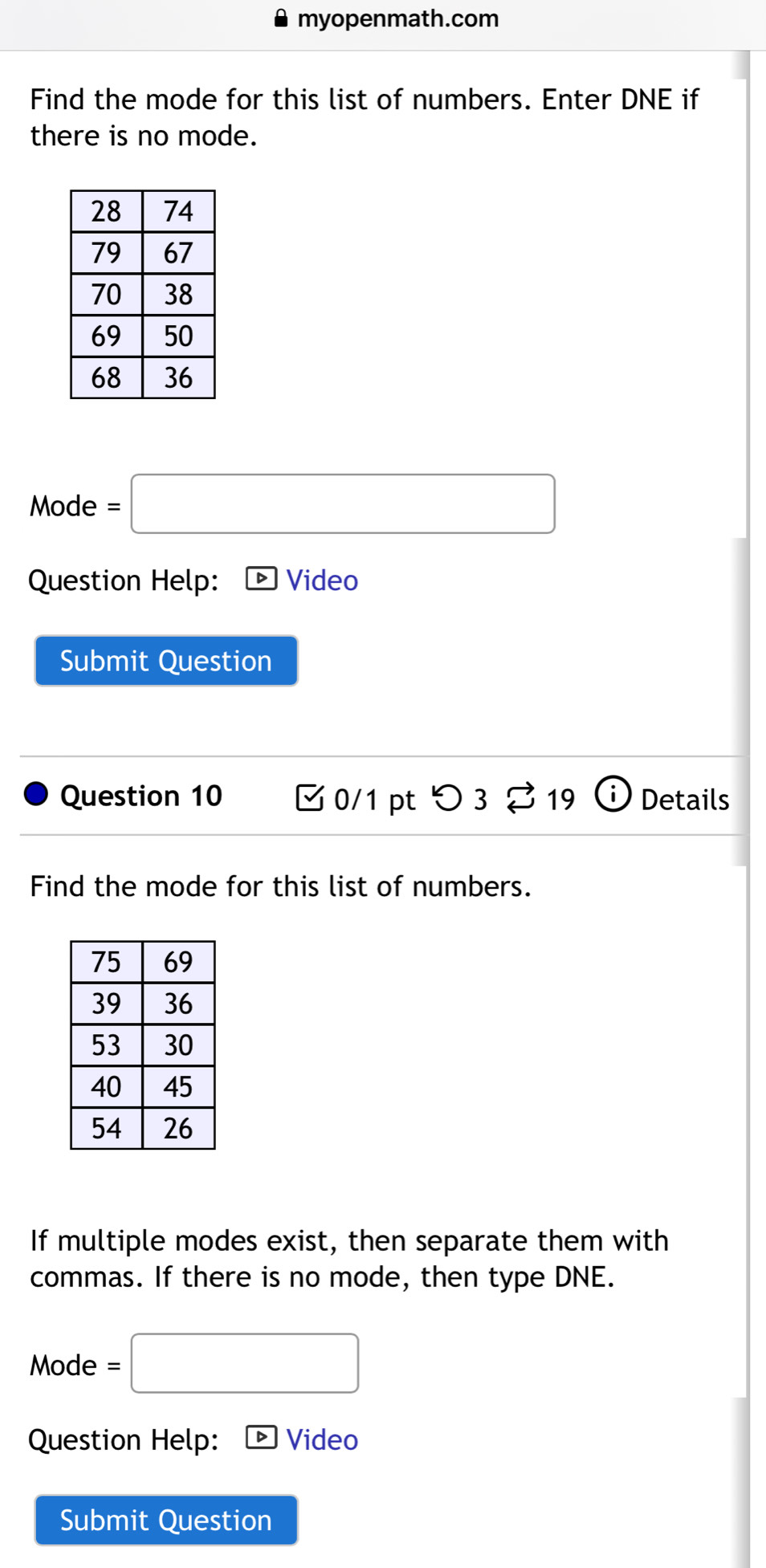 myopenmath.com 
Find the mode for this list of numbers. Enter DNE if 
there is no mode. 
Mode =□ 
Question Help: Video 
Submit Question 
Question 10 □0/1 pt つ3 % 19 Details 
Find the mode for this list of numbers. 
If multiple modes exist, then separate them with 
commas. If there is no mode, then type DNE. 
Mode =□ 
Question Help: Video 
Submit Question