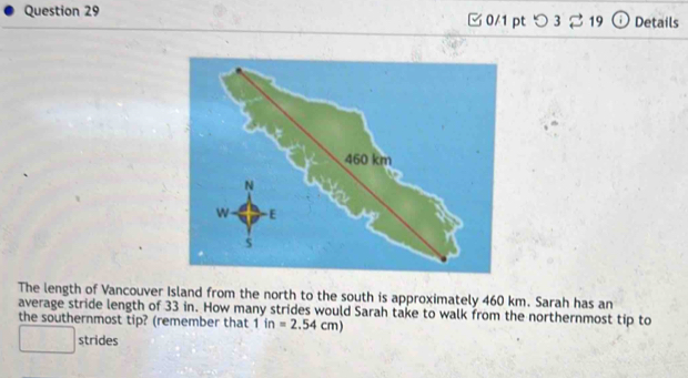 つ 3 % 19 Details 
The length of Vancouver Island from the north to the south is approximately 460 km. Sarah has an 
average stride length of 33 in. How many strides would Sarah take to walk from the northernmost tip to 
the southernmost tip? (remember that 1in=2.54cm)
- strides