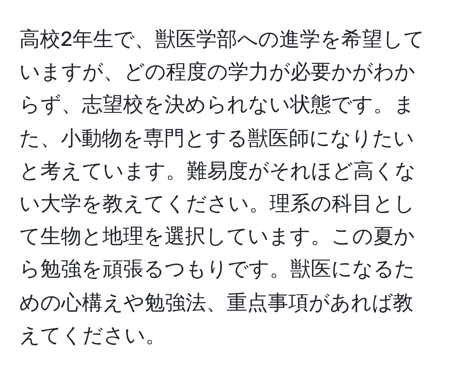 高校2年生で、獣医学部への進学を希望していますが、どの程度の学力が必要かがわからず、志望校を決められない状態です。また、小動物を専門とする獣医師になりたいと考えています。難易度がそれほど高くない大学を教えてください。理系の科目として生物と地理を選択しています。この夏から勉強を頑張るつもりです。獣医になるための心構えや勉強法、重点事項があれば教えてください。