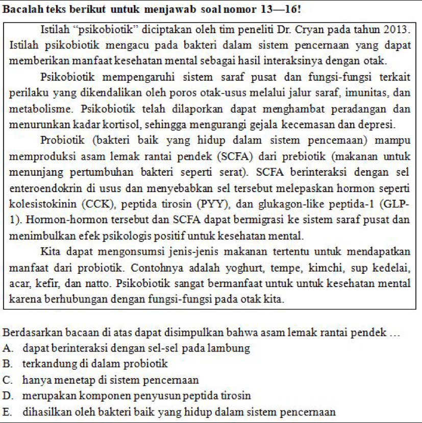 Bacalah teks berikut untuk menjawab soal nomor 13—16!
Istilah “psikobiotik” diciptakan oleh tim peneliti Dr. Cryan pada tahun 2013.
Istilah psikobiotik mengacu pada bakteri dalam sistem pencernaan yang dapat
memberikan manfaat kesehatan mental sebagai hasil interaksinya dengan otak.
Psikobiotik mempengaruhi sistem saraf pusat dan fungsi-fungsi terkait
perilaku yang dikendalikan oleh poros otak-usus melalui jalur saraf, imunitas, dan
metabolisme. Psikobiotik telah dilaporkan dapat menghambat peradangan dan
menurunkan kadar kortisol, sehingga mengurangi gejala kecemasan dan depresi.
Probiotik (bakteri baik yang hidup dalam sistem pencemaan) mampu
memproduksi asam lemak rantai pendek (SCFA) dari prebiotik (makanan untuk
menunjang pertumbuhan bakteri seperti serat). SCFA berinteraksi dengan sel
enteroendokrin di usus dan menyebabkan sel tersebut melepaskan hormon seperti
kolesistokinin (CCK), peptida tirosin (PYY), dan glukagon-like peptida-1 (GLP-
1). Hormon-hormon tersebut dan SCFA dapat bermigrasi ke sistem saraf pusat dan
menimbulkan efek psikologis positif untuk kesehatan mental.
Kita dapat mengonsumsi jenis-jenis makanan tertentu untuk mendapatkan
manfaat dari probiotik. Contohnya adalah yoghurt, tempe, kimchi, sup kedelai,
acar, kefir, dan natto. Psikobiotik sangat bermanfaat untuk untuk kesehatan mental
karena berhubungan dengan fungsi-fungsi pada otak kita.
Berdasarkan bacaan di atas dapat disimpulkan bahwa asam lemak rantai pendek ...
A. dapat berinteraksi dengan sel-sel pada lambung
B. terkandung di dalam probiotik
C. hanya menetap di sistem pencernaan
D. merupakan komponen penyusun peptida tirosin
E. dihasilkan oleh bakteri baik yang hidup dalam sistem pencernaan