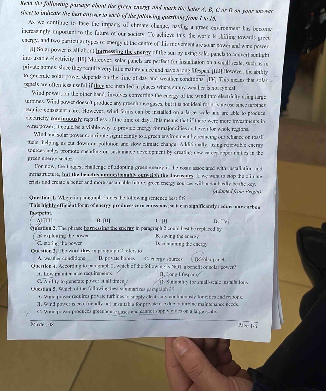 Read the following passage about the green energy and mark the letter A, B, C or D on your answer
sheet to indicate the best answer to each of the following questions from 1 to 10.
As we continue to face the impacts of climate change, having a green environment has become
increasingly important to the future of our society. To achieve this, the world is shifting towards green
energy, and two particular types of energy at the centre of this movement are solar power and wind power.
[I] Solar power is all about harnessing the energy of the sun by using solar panels to convert sunlight
into usable electricity. [II] Moreover, solar panels are perfect for installation on a small scale, such as in
private homes, since they require very little maintenance and have a long lifespan. [III] However, the ability
to generate solar power depends on the time of day and weather conditions. [IV] This means that solar
panels are often less useful if they are installed in places where sunny weather is not typical
Wind power, on the other hand, involves converting the energy of the wind into electricity using large
turbines. Wind power doesn't produce any greenhouse gases, but it is not ideal for private use since turbines
require consistent care. However, wind farms can be installed on a large scale and are able to produce
electricity continuously regardless of the time of day. This means that if there were more investments in
wind power, it could be a viable way to provide energy for major cities and even for whole regions.
Wind and solar power contribute significantly to a green environment by reducing our reliance on fossil
fuels, helping us cut down on pollution and slow climate change. Additionally, using renewable energy
sources helps promote spending on sustainable development by creating new career opportunities in the
green energy sector.
For now, the biggest challenge of adopting green energy is the costs associated with installation and
infrastructure, but the benefits unquestionably outweigh the downsides. If we want to stop the climate
crisis and create a better and more sustainable future, green energy sources will undoubtedly be the key.
(Adapted from Bright)
Question 1. Where in paragraph 2 does the following sentence best fit?
This highly efficient form of energy produces zero emissions, so it can significantly reduce our carbon
footprint.
A/ [I] B. [II] C. [I] D. [IV]
Question 2. The phrase harnessing the energy in paragraph 2 could best be replaced by
A. exploiting the power B. saving the energy
C. storing the power D. containing the energy
Question 3. The word they in paragraph 2 refers to
A. weather conditions B. private homes C. energy sources  D. solar panels
Question 4. According to paragraph 2, which of the following is NOT a benefit of solar power?
A. Low maintenance requirements B. Long lifespan
C. Ability to generate power at all times D. Suitability for small-scale installations
Question 5. Which of the following best summarizes paragraph 3?
A. Wind power requires private turbines to supply electricity continuously for cities and regions.
B. Wind power is eco-friendly but unsuitable for private use due to turbine maintenance needs.
C. Wind power produces greenhouse gases and cannot supply cities on a large scale.
Mã đề 108
Page 1/6