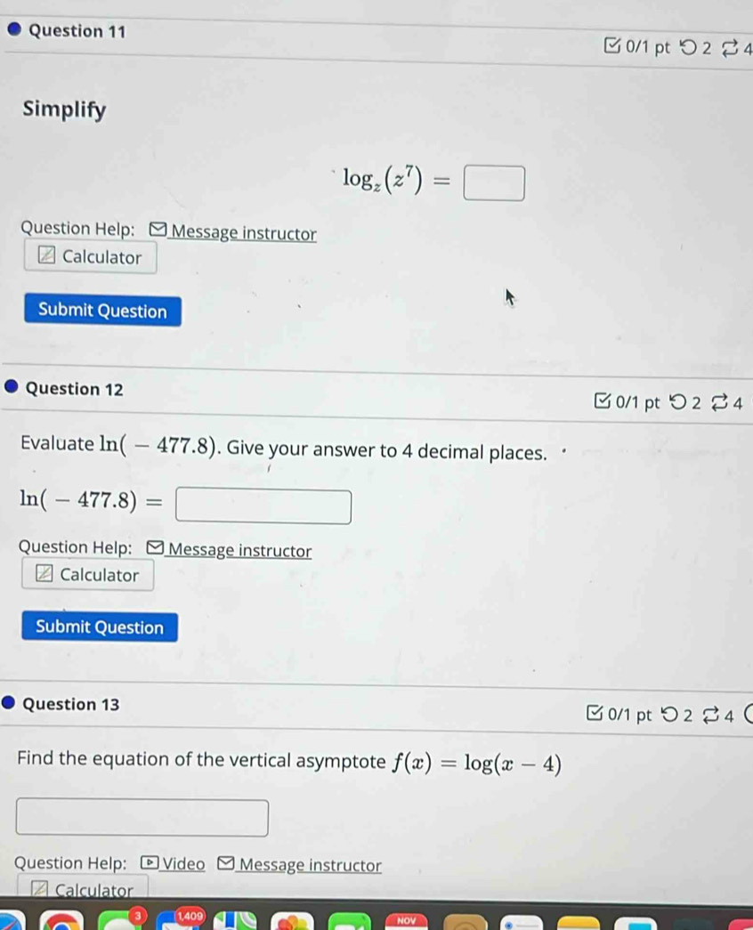 □ 0/1 pt つ 2 % 4 
Simplify
log _z(z^7)=□
Question Help: * Message instructor 
Calculator 
Submit Question 
Question 12 0/1 ptつ 2 ⇄ 4 
Evaluate ln (-477.8). Give your answer to 4 decimal places. ‘
ln (-477.8)= ^circ  □ 
Question Help: Message instructor 
Calculator 
Submit Question 
Question 13 C0/1 pt O2leftharpoons 4 
Find the equation of the vertical asymptote f(x)=log (x-4)
Question Help: Video Message instructor 
I Calculator 
14