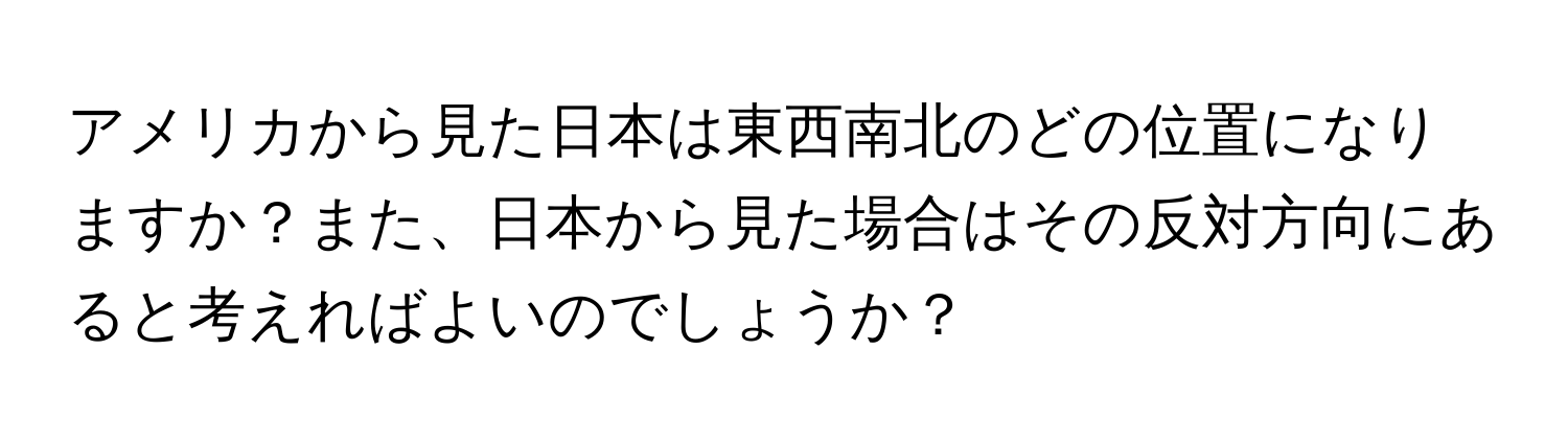 アメリカから見た日本は東西南北のどの位置になりますか？また、日本から見た場合はその反対方向にあると考えればよいのでしょうか？