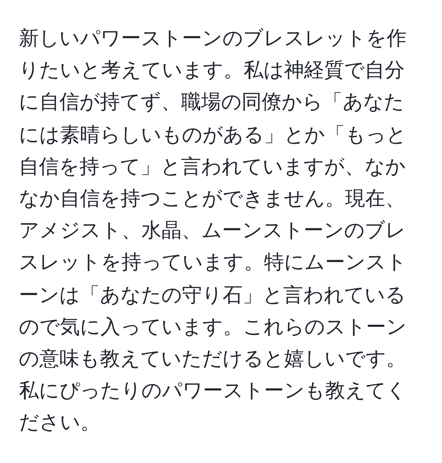 新しいパワーストーンのブレスレットを作りたいと考えています。私は神経質で自分に自信が持てず、職場の同僚から「あなたには素晴らしいものがある」とか「もっと自信を持って」と言われていますが、なかなか自信を持つことができません。現在、アメジスト、水晶、ムーンストーンのブレスレットを持っています。特にムーンストーンは「あなたの守り石」と言われているので気に入っています。これらのストーンの意味も教えていただけると嬉しいです。私にぴったりのパワーストーンも教えてください。