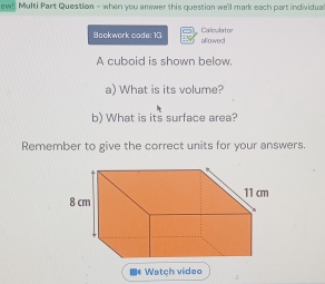 ew! Multi Part Question - when you answer this question we'll mark each part individua 
Bookwork code: 13 Calculatre alllowed 
A cuboid is shown below. 
a) What is its volume? 
b) What is its surface area? 
Remember to give the correct units for your answers.
8 cm 11 cm
■* Watch video