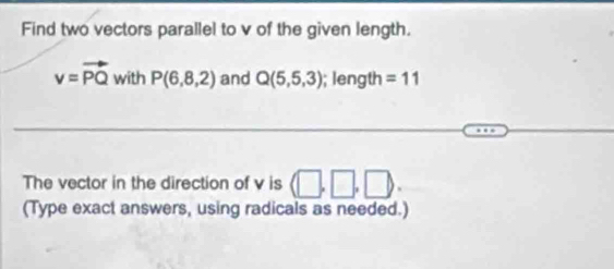 Find two vectors parallel to v of the given length.
v=vector PQwithP(6,8,2) and Q(5,5,3); length =11
The vector in the direction of v is (□ ,□ ,□ ). 
(Type exact answers, using radicals as needed.)