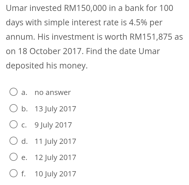 Umar invested RM150,000 in a bank for 100
days with simple interest rate is 4.5% per
annum. His investment is worth RM151,875 as
on 18 October 2017. Find the date Umar
deposited his money.
a. no answer
b. 13 July 2017
c. 9 July 2017
d. 11 July 2017
e. 12 July 2017
f. 10 July 2017