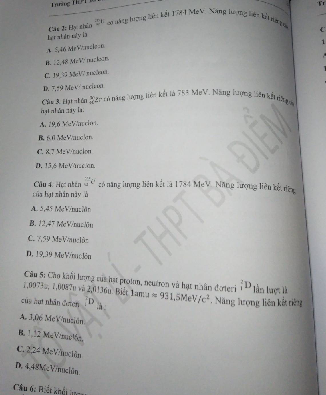 Trường THPT B
Tr
Câu 2: Hạt nhân _(92)^(235)U có năng lượng liên kết 1784 MeV. Năng lượng liên kết riếng của
C
hạt nhân này là
1
A. 5,46 MeV /nucleon.
B. 12,48 MeV/ nucleon.
C. 19,39 MeV/ nucleon.
D. 7,59 MeV / nucleon.
Câu 3: Hạt nhân _(40)^(90)Zr có năng lượng liên kết là 783 MeV. Năng lượng liên kết riêng củ
hạt nhân này là:
A. 19,6 MeV/nuclon.
B. 6,0 MeV /nuclon.
C. 8,7 MeV/nuclon.
D. 15,6 MeV/nuclon.
Câu 4: Hạt nhân _(92)^(235)U có năng lượng liên kết là 1784 MeV. Năng lượng liên kết riêng
của hạt nhân này là
A. 5,45 MeV/nuclôn
B. 12,47 MeV/nuclôn
C. 7,59 MeV /nuclôn
D. 19,39 MeV/nuclôn
Câu 5: Cho khối lượng của hạt proton, neutron và hạt nhân đợteri _1^(2D lần lượt là
1,0073u; 1,0087u và 2,0136u. Biết 1amu approx 931, 5MeV/c^2). Năng lượng liên kết riêng
của hạt nhân đoteri _1^2D là ;
A. 3,06 MeV /nuclôn.
B. 1,12 MeV/nuclôn.
C. 2,24 MeV/nuclôn.
D. 4,48MeV /nuclôn.
* Câu 6: Biết khối lượn