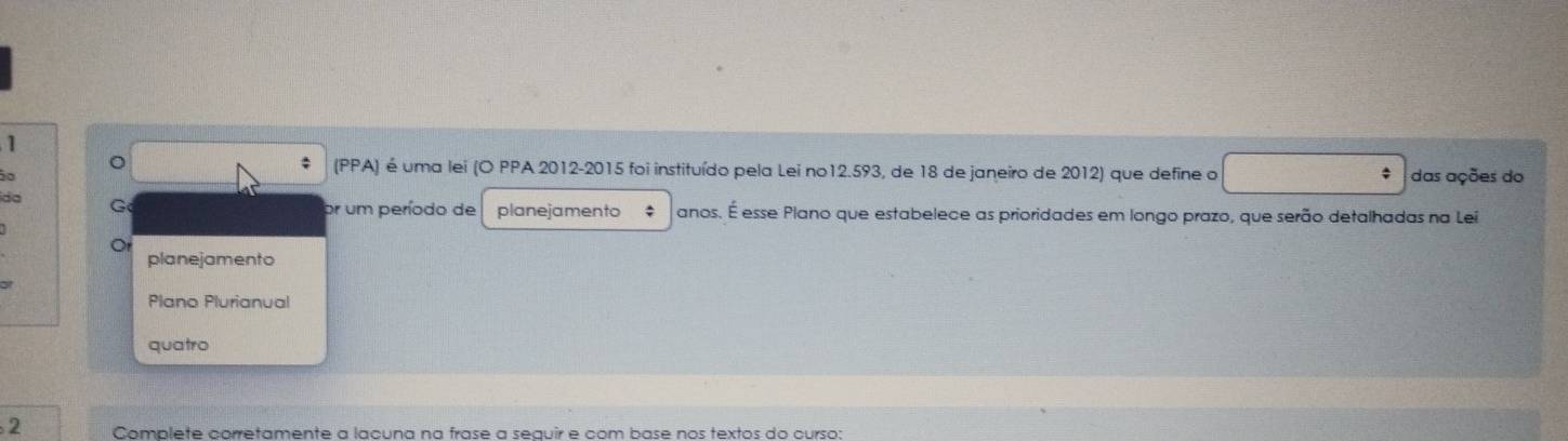 1 
: 
。 (PPA) é uma lei (O PPA 2012-2015 foi instituído pela Lei no12.593, de 18 de janeiro de 2012) que define o 
º das ações do 
da G 
um período de planejamento $ anos. É esse Plano que estabelece as prioridades em longo prazo, que serão detalhadas na Lei 
Or 
planejamento 
31 
Plano Plurianual 
quatro 
2 Complete corretamente a lacuna na frase a seauir e com base nos textos do curso: